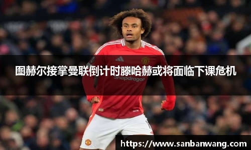 图赫尔接掌曼联倒计时滕哈赫或将面临下课危机