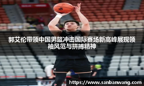 郭艾伦带领中国男篮冲击国际赛场新高峰展现领袖风范与拼搏精神